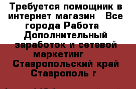 Требуется помощник в интернет-магазин - Все города Работа » Дополнительный заработок и сетевой маркетинг   . Ставропольский край,Ставрополь г.